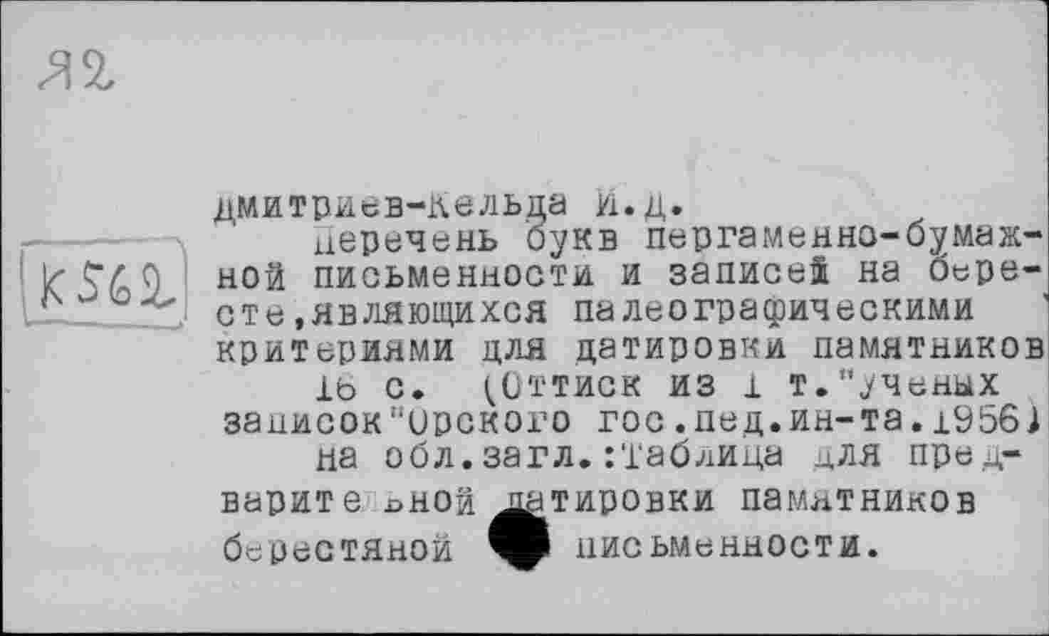 ﻿u----
дмитриев-Кельда И.д.
перечень букв пергаменно-бумажной письменности и записей на бересте .являющихся палеографическими критериями для датировки памятников
1Ь С. (ОТТИСК из 1 т."ученых записок"ирского гос.пед.ин-та.1956) на обл.загл. :таблица для предварит е лной датировки памятников берестяной письменности.